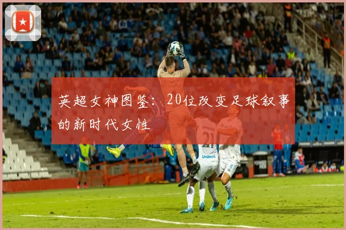 英超女神图鉴：20位改变足球叙事的新时代女性